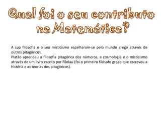       A sua filosofia e o seu misticismo espalharam-se pelo mundo grego através de outros pitagóricos. Platão aprendeu a filosofia pitagórica dos números, a cosmologia e o misticismo através de um livro escrito por Filolau (foi o primeiro filósofo grego que escreveu a história e as teorias dos pitagóricos).   