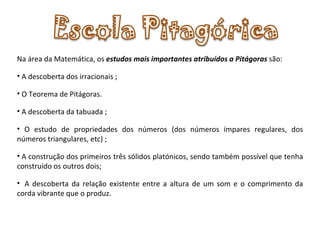 Na área da Matemática, os  estudos mais importantes atribuídos a Pitágoras  são: A descoberta dos irracionais ; O Teorema de Pitágoras.  A descoberta da tabuada ; O estudo de propriedades dos números (dos números ímpares regulares, dos números triangulares, etc) ;   A construção dos primeiros três sólidos platónicos, sendo também possível que tenha construído os outros dois;    A descoberta da relação existente entre a altura de um som e o comprimento da corda vibrante que o produz. 