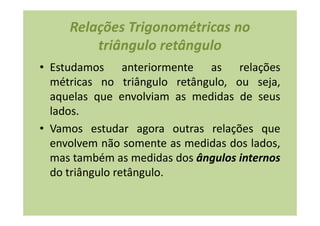 Relações Trigonométricas no
         triângulo retângulo
• Estudamos anteriormente as relações
  métricas no triângulo retângulo, ou seja,
  aquelas que envolviam as medidas de seus
  lados.
• Vamos estudar agora outras relações que
  envolvem não somente as medidas dos lados,
  mas também as medidas dos ângulos internos
  do triângulo retângulo.
 