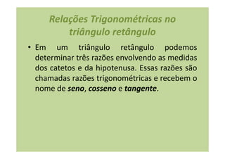 Relações Trigonométricas no
         triângulo retângulo
• Em um triângulo retângulo podemos
  determinar três razões envolvendo as medidas
  dos catetos e da hipotenusa. Essas razões são
  chamadas razões trigonométricas e recebem o
  nome de seno, cosseno e tangente.
 