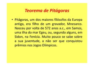 Teorema de Pitágoras
• Pitágoras, um dos maiores filósofos da Europa
  antiga, era filho de um gravador, Mnesarco.
  Nasceu por volta de 572 anos a.c., em Samos,
  uma ilha do mar Egeu, ou, segundo alguns, em
  Sidon, na Fenícia. Muito pouco se sabe sobre
  a sua juventude, a não ser que conquistou
  prêmios nos Jogos Olímpicos.
 
