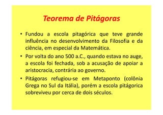 Teorema de Pitágoras
• Fundou a escola pitagórica que teve grande
  influência no desenvolvimento da Filosofia e da
  ciência, em especial da Matemática.
• Por volta do ano 500 a.C., quando estava no auge,
  a escola foi fechada, sob a acusação de apoiar a
  aristocracia, contrária ao governo.
• Pitágoras refugiou-se em Metaponto (colônia
  Grega no Sul da Itália), porém a escola pitágorica
  sobreviveu por cerca de dois séculos.
 