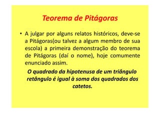 Teorema de Pitágoras
• A julgar por alguns relatos históricos, deve-se
  a Pitágoras(ou talvez a algum membro de sua
  escola) a primeira demonstração do teorema
  de Pitágoras (daí o nome), hoje comumente
  enunciado assim.
   O quadrado da hipotenusa de um triângulo
   retângulo é igual à soma dos quadrados dos
                     catetos.
 