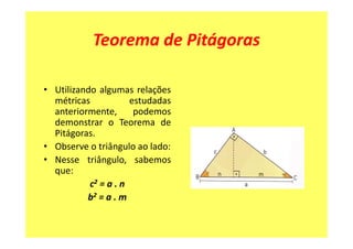 Teorema de Pitágoras

• Utilizando algumas relações
  métricas            estudadas
  anteriormente,       podemos
  demonstrar o Teorema de
  Pitágoras.
• Observe o triângulo ao lado:
• Nesse triângulo, sabemos
  que:
           c2 = a . n
          b2 = a . m
 