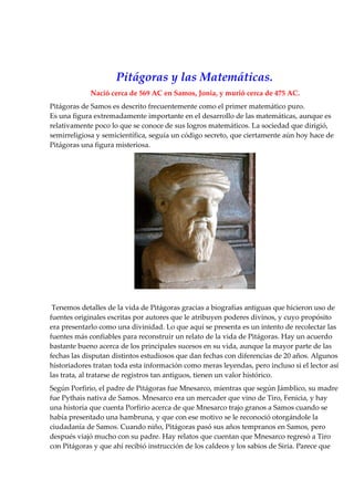 Pitágoras y las Matemáticas.
             Nació cerca de 569 AC en Samos, Jonia, y murió cerca de 475 AC.
Pitágoras de Samos es descrito frecuentemente como el primer matemático puro.
Es una figura extremadamente importante en el desarrollo de las matemáticas, aunque es
relativamente poco lo que se conoce de sus logros matemáticos. La sociedad que dirigió,
semirreligiosa y semicientífica, seguía un código secreto, que ciertamente aún hoy hace de
Pitágoras una figura misteriosa.




 Tenemos detalles de la vida de Pitágoras gracias a biografías antiguas que hicieron uso de
fuentes originales escritas por autores que le atribuyen poderes divinos, y cuyo propósito
era presentarlo como una divinidad. Lo que aquí se presenta es un intento de recolectar las
fuentes más confiables para reconstruir un relato de la vida de Pitágoras. Hay un acuerdo
bastante bueno acerca de los principales sucesos en su vida, aunque la mayor parte de las
fechas las disputan distintos estudiosos que dan fechas con diferencias de 20 años. Algunos
historiadores tratan toda esta información como meras leyendas, pero incluso si el lector así
las trata, al tratarse de registros tan antiguos, tienen un valor histórico.
Según Porfirio, el padre de Pitágoras fue Mnesarco, mientras que según Jámblico, su madre
fue Pythais nativa de Samos. Mnesarco era un mercader que vino de Tiro, Fenicia, y hay
una historia que cuenta Porfirio acerca de que Mnesarco trajo granos a Samos cuando se
había presentado una hambruna, y que con ese motivo se le reconoció otorgándole la
ciudadanía de Samos. Cuando niño, Pitágoras pasó sus años tempranos en Samos, pero
después viajó mucho con su padre. Hay relatos que cuentan que Mnesarco regresó a Tiro
con Pitágoras y que ahí recibió instrucción de los caldeos y los sabios de Siria. Parece que
 