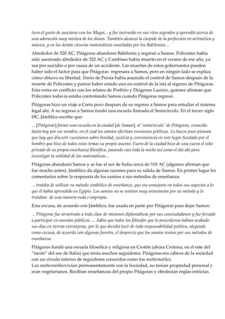 tuvo el gusto de asociarse con los Magoi... y fue instruido en sus ritos sagrados y aprendió acerca de
una adoración muy mística de los dioses. También alcanzó la cúspide de la perfección en aritmética y
música, y en las demás ciencias matemáticas enseñadas por los Babilonios...
Alrededor de 520 AC, Pitágoras abandonó Babilonia y regresó a Samos. Polícrates había
sido asesinado alrededor de 522 AC y Cambises había muerto en el verano de ese año, ya
sea por suicidio o por causa de un accidente. Las muertes de estos gobernantes pueden
haber sido el factor para que Pitágoras regresara a Samos, pero en ningún lado se explica
cómo obtuvo su libertad. Darío de Persia había asumido el control de Samos después de la
muerte de Polícrates y parece haber estado aun en control de la isla al regreso de Pitágoras.
Esto entra en conflicto con los relatos de Porfirio y Diógenes Laercio, quienes afirman que
Polícrates todavía estaba controlando Samos cuando Pitágoras regresó.
Pitágoras hizo un viaje a Creta poco después de su regreso a Samos para estudiar el sistema
legal ahí. A su regreso a Samos fundó una escuela llamada el Semicírculo. En el tercer siglo
DC, Jámblico escribe que:
... [Pitágoras] formó una escuela en la ciudad [de Samos], el 'semicírculo' de Pitágoras, conocido
hasta hoy por ese nombre, en el cual los samios efectúan reuniones políticas. Lo hacen pues piensan
que hay que discutir cuestiones sobre bondad, justicia y conveniencia en este lugar fundado por el
hombre que hizo de todos estos temas su propio asunto. Fuera de la ciudad hizo de una cueva el sitio
privado de su propia enseñanza filosófica, pasando casi toda la noche así como el día ahí para
investigar la utilidad de las matemáticas...
Pitágoras abandonó Samos y se fue al sur de Italia cerca de 518 AC (algunos afirman que
fue mucho antes). Jámblico da algunas razones para su salida de Samos. En primer lugar los
comentarios sobre la respuesta de los samios a sus métodos de enseñanza:
... trataba de utilizar su método simbólico de enseñanza, que era semejante en todos sus aspectos a lo
que él había aprendido en Egipto. Los samios no se sentían muy entusiastas por su método y lo
trataban de una manera ruda e impropia.
Esta excusa, de acuerdo con Jámblico, fue usada en parte por Pitágoras para dejar Samos:
... Pitágoras fue arrastrado a toda clase de misiones diplomáticas por sus conciudadanos y fue forzado
a participar en asuntos públicos. ... Sabía que todos los filósofos que lo precedieron habían acabado
sus días en tierras extranjeras, por lo que decidió huir de toda responsabilidad política, alegando
como excusa, de acuerdo con algunas fuentes, el desprecio que los samios tenían por sus métodos de
enseñanza.
Pitágoras fundó una escuela filosófica y religiosa en Crotón (ahora Crotona, en el este del
“tacón” del sur de Italia) que tenía muchos seguidores. Pitágoras era cabeza de la sociedad
con un círculo interno de seguidores conocidos como los mathematikoi.
Los mathematikoivivían permanentemente con la Sociedad, no tenían propiedad personal y
eran vegetarianos. Recibían enseñanzas del propio Pitágoras y obedecían reglas estrictas.
 
