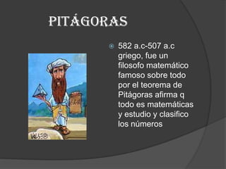 Pitágoras 582 a.c-507 a.c griego, fue un filosofo matemático famoso sobre todo por el teorema de Pitágoras afirma q todo es matemáticas y estudio y clasifico los números 