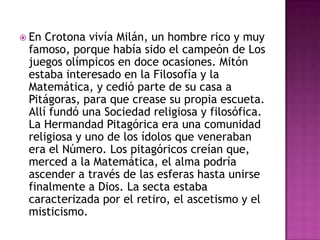 En Crotona vivía Milán, un hombre rico y muy famoso, porque había sido el campeón de Los juegos olímpicos en doce ocasiones. Mitón estaba interesado en la Filosofía y la Matemática, y cedió parte de su casa a Pitágoras, para que crease su propia escueta. Allí fundó una Sociedad religiosa y filosófica. La Hermandad Pitagórica era una comunidad religiosa y uno de los ídolos que veneraban era el Número. Los pitagóricos creían que, merced a la Matemática, el alma podría ascender a través de las esferas hasta unirse finalmente a Dios. La secta estaba caracterizada por el retiro, el ascetismo y el misticismo.