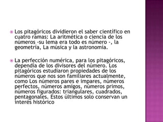 Los pitagóricos dividieron el saber científico en cuatro ramas: La aritmética o ciencia de los números -su lema era todo es número -, la geometría, La música y la astronomía.La perfección numérica, para los pitagóricos, dependía de los divisores del número. Los pitagóricos estudiaron propiedades de los números que nos son familiares actualmente, como Los números pares e impares, números perfectos, números amigos, números primos, números figurados: triangulares, cuadrados, pentagonales. Estos últimos solo conservan un interés histórico