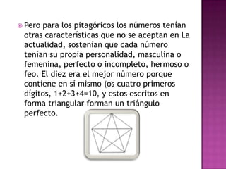 Pero para los pitagóricos los números tenían otras características que no se aceptan en La actualidad, sostenían que cada número tenían su propia personalidad, masculina o femenina, perfecto o incompleto, hermoso o feo. El diez era el mejor número porque contiene en sí mismo (os cuatro primeros dígitos, 1+2+3+4=10, y estos escritos en forma triangular forman un triángulo perfecto. 