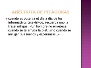 Anécdota de Pitágorascuando es observa el día a día de los informativos televisivos, recuerda uno la frase antigua: «Un hombre no envejece cuando se le arruga la piel, sino cuando se arrugan sus sueños y esperanzas…»