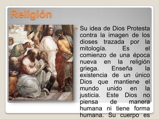 ReligiónSu idea de Dios Protesta contra la imagen de los dioses trazada por la mitología. Es el comienzo de una época nueva en la religión griega. Enseña la existencia de un único Dios que mantiene el mundo unido en la justicia. Este Dios no piensa de manera humana ni tiene forma humana. Su cuerpo es una esfera y la divinidad se manifiesta en el movimiento circular del fuego de los astros.