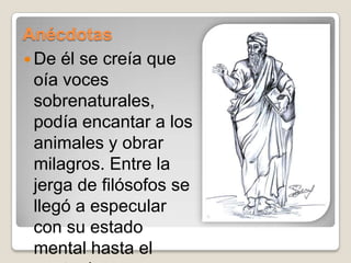 AnécdotasDe él se creía que oía voces sobrenaturales, podía encantar a los animales y obrar milagros. Entre la jerga de filósofos se llegó a especular con su estado mental hasta el punto de ser considerado un loco.