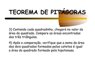 TEOREMA DE PITÁGORAS

3) Contando cada quadradinho, chegará no valor da
área do quadrado. Compare as áreas encontradas
dos três triângulos.
4) Após a comparação, verifique que a soma da área
dos dois quadrados formados pelos catetos é igual
a área do quadrado formado pela hipotenusa.
 