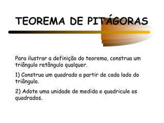 TEOREMA DE PITÁGORAS


Para ilustrar a definição do teorema, construa um
triângulo retângulo qualquer.
1) Construa um quadrado a partir de cada lado do
triângulo.
2) Adote uma unidade de medida e quadricule os
quadrados.
 