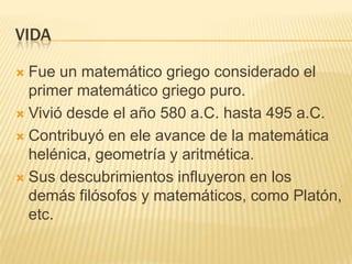 VIDA

 Fue un matemático griego considerado el
  primer matemático griego puro.
 Vivió desde el año 580 a.C. hasta 495 a.C.

 Contribuyó en ele avance de la matemática
  helénica, geometría y aritmética.
 Sus descubrimientos influyeron en los
  demás filósofos y matemáticos, como Platón,
  etc.
 