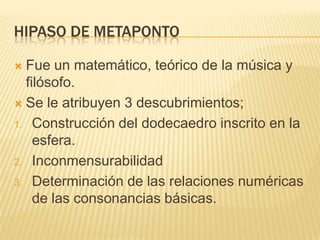HIPASO DE METAPONTO

 Fue un matemático, teórico de la música y
  filósofo.
 Se le atribuyen 3 descubrimientos;

1. Construcción del dodecaedro inscrito en la
    esfera.
2. Inconmensurabilidad

3. Determinación de las relaciones numéricas
    de las consonancias básicas.
 