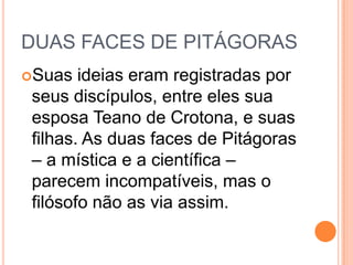 DUAS FACES DE PITÁGORAS
Suas ideias eram registradas por
seus discípulos, entre eles sua
esposa Teano de Crotona, e suas
filhas. As duas faces de Pitágoras
– a mística e a científica –
parecem incompatíveis, mas o
filósofo não as via assim.
 
