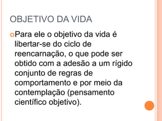 OBJETIVO DA VIDA
Para ele o objetivo da vida é
libertar-se do ciclo de
reencarnação, o que pode ser
obtido com a adesão a um rígido
conjunto de regras de
comportamento e por meio da
contemplação (pensamento
científico objetivo).
 