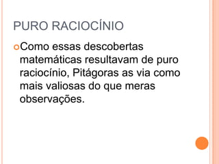 PURO RACIOCÍNIO
Como essas descobertas
matemáticas resultavam de puro
raciocínio, Pitágoras as via como
mais valiosas do que meras
observações.
 