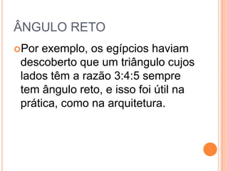 ÂNGULO RETO
Por exemplo, os egípcios haviam
descoberto que um triângulo cujos
lados têm a razão 3:4:5 sempre
tem ângulo reto, e isso foi útil na
prática, como na arquitetura.
 