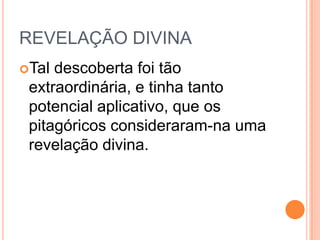 REVELAÇÃO DIVINA
Tal descoberta foi tão
extraordinária, e tinha tanto
potencial aplicativo, que os
pitagóricos consideraram-na uma
revelação divina.
 