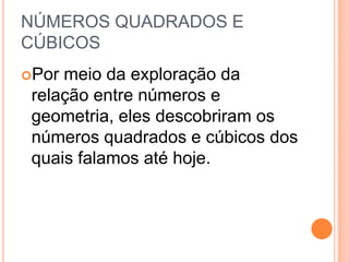 NÚMEROS QUADRADOS E
CÚBICOS
Por meio da exploração da
relação entre números e
geometria, eles descobriram os
números quadrados e cúbicos dos
quais falamos até hoje.
 