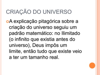 CRIAÇÃO DO UNIVERSO
A explicação pitagórica sobre a
criação do universo seguiu um
padrão matemático: no Ilimitado
(o infinito que existia antes do
universo), Deus impôs um
limite, então tudo que existe veio
a ter um tamanho real.
 