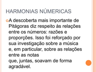 HARMONIAS NÚMERICAS
A descoberta mais importante de
Pitágoras diz respeito às relações
entre os números: razões e
proporções. Isso foi reforçado por
sua investigação sobre a música
e, em particular, sobre as relações
entre as notas
que, juntas, soavam de forma
agradável.
 