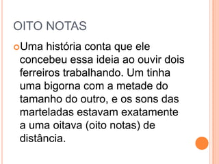 OITO NOTAS
Uma história conta que ele
concebeu essa ideia ao ouvir dois
ferreiros trabalhando. Um tinha
uma bigorna com a metade do
tamanho do outro, e os sons das
marteladas estavam exatamente
a uma oitava (oito notas) de
distância.
 