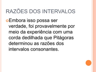 RAZÕES DOS INTERVALOS
Embora isso possa ser
verdade, foi provavelmente por
meio da experiência com uma
corda dedilhada que Pitágoras
determinou as razões dos
intervalos consonantes.
 