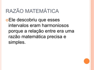 RAZÃO MATEMÁTICA
Ele descobriu que esses
intervalos eram harmoniosos
porque a relação entre era uma
razão matemática precisa e
simples.
 