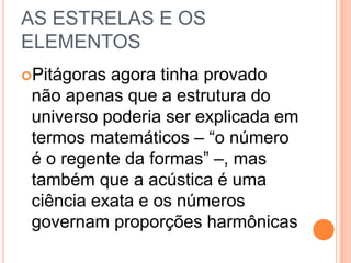 AS ESTRELAS E OS
ELEMENTOS
Pitágoras agora tinha provado
não apenas que a estrutura do
universo poderia ser explicada em
termos matemáticos – “o número
é o regente da formas” –, mas
também que a acústica é uma
ciência exata e os números
governam proporções harmônicas
 