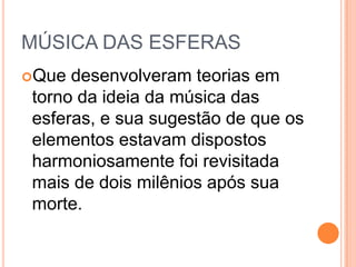 MÚSICA DAS ESFERAS
Que desenvolveram teorias em
torno da ideia da música das
esferas, e sua sugestão de que os
elementos estavam dispostos
harmoniosamente foi revisitada
mais de dois milênios após sua
morte.
 
