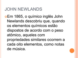 JOHN NEWLANDS
Em 1865, o químico inglês John
Newlands descobriu que, quando
os elementos químicos estão
dispostos de acordo com o peso
atômico, aqueles com
propriedades similares ocorrem a
cada oito elementos, como notas
de música.
 
