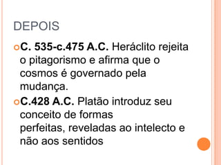 DEPOIS
C. 535-c.475 A.C. Heráclito rejeita
o pitagorismo e afirma que o
cosmos é governado pela
mudança.
C.428 A.C. Platão introduz seu
conceito de formas
perfeitas, reveladas ao intelecto e
não aos sentidos
 