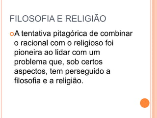 FILOSOFIA E RELIGIÃO
A tentativa pitagórica de combinar
o racional com o religioso foi
pioneira ao lidar com um
problema que, sob certos
aspectos, tem perseguido a
filosofia e a religião.
 