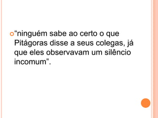 “ninguém sabe ao certo o que
Pitágoras disse a seus colegas, já
que eles observavam um silêncio
incomum”.
 