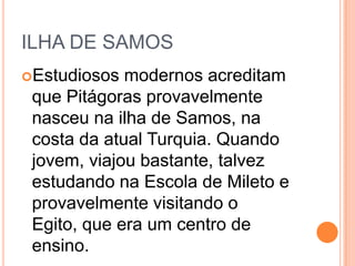 ILHA DE SAMOS
Estudiosos modernos acreditam
que Pitágoras provavelmente
nasceu na ilha de Samos, na
costa da atual Turquia. Quando
jovem, viajou bastante, talvez
estudando na Escola de Mileto e
provavelmente visitando o
Egito, que era um centro de
ensino.
 