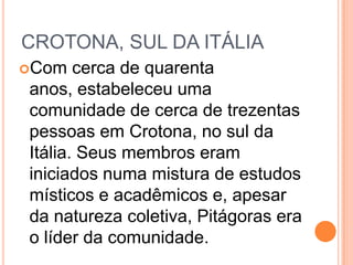 CROTONA, SUL DA ITÁLIA
Com cerca de quarenta
anos, estabeleceu uma
comunidade de cerca de trezentas
pessoas em Crotona, no sul da
Itália. Seus membros eram
iniciados numa mistura de estudos
místicos e acadêmicos e, apesar
da natureza coletiva, Pitágoras era
o líder da comunidade.
 