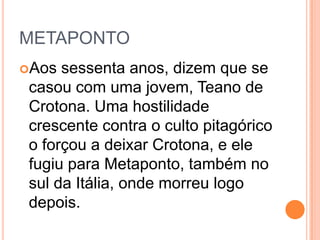 METAPONTO
Aos sessenta anos, dizem que se
casou com uma jovem, Teano de
Crotona. Uma hostilidade
crescente contra o culto pitagórico
o forçou a deixar Crotona, e ele
fugiu para Metaponto, também no
sul da Itália, onde morreu logo
depois.
 