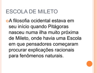 ESCOLA DE MILETO
A filosofia ocidental estava em
seu início quando Pitágoras
nasceu numa ilha muito próxima
de Mileto, onde havia uma Escola
em que pensadores começaram
procurar explicações racionais
para fenômenos naturais.
 