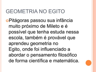 GEOMETRIA NO EGITO
Pitágoras passou sua infância
muito próximo de Mileto e é
possível que tenha estuda nessa
escola, também é provável que
aprendeu geometria no
Egito, onde foi influenciado a
abordar o pensamento filosófico
de forma científica e matemática.
 