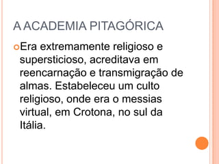 A ACADEMIA PITAGÓRICA
Era extremamente religioso e
supersticioso, acreditava em
reencarnação e transmigração de
almas. Estabeleceu um culto
religioso, onde era o messias
virtual, em Crotona, no sul da
Itália.
 