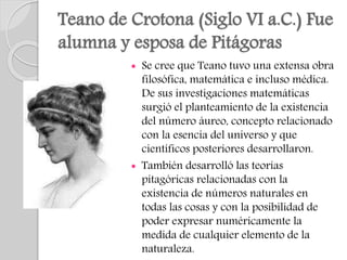 Teano de Crotona (Siglo VI a.C.) Fue
alumna y esposa de Pitágoras
 Se cree que Teano tuvo una extensa obra
filosófica, matemática e incluso médica.
De sus investigaciones matemáticas
surgió el planteamiento de la existencia
del número áureo, concepto relacionado
con la esencia del universo y que
científicos posteriores desarrollaron.
 También desarrolló las teorías
pitagóricas relacionadas con la
existencia de números naturales en
todas las cosas y con la posibilidad de
poder expresar numéricamente la
medida de cualquier elemento de la
naturaleza.
 