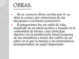 OBRAS:
 No se conocen obras escritas por él, su
obra se conoce por referencias de sus
discípulos o escritores posteriores.
 El pitagorismo fue un estilo de vida,
inspirado en un ideal ascético y basado en la
comunidad de bienes, cuyo principal
objetivo era la purificación ritual (catarsis)
de sus miembros a través del cultivo de un
saber en el que la música y las matemáticas
desempeñaban un papel importante.
 