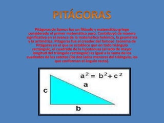 Pitágoras de Samos fue un filósofo y matemático griego 
considerado el primer matemático puro. Contribuyó de manera 
significativa en el avance de la matemática helénica, la geometría 
y la aritmética. Pitagoras fue el creador del famoso teorema de 
Pitágoras en el que se establece que en todo triángulo 
rectángulo, el cuadrado de la hipotenusa (el lado de mayor 
longitud del triángulo rectángulo) es igual a la suma de los 
cuadrados de los catetos (los dos lados menores del triángulo, los 
que conforman el ángulo recto). 
 