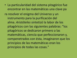 • La particularidad del sistema pitagórico fue 
encontrar en las matemáticas una clave pa 
ra resolver el enigma del Universo y un 
instrumento para la purificación del 
alma. Aristóteles sintetizó la labor de los 
pitagóricos con las siguientes palabras: "los 
pitagóricos se dedicaron primero a las 
matemáticas, ciencia que perfeccionaron y, 
compenetrados con ésta, imaginaron que los 
principios de las matemáticas eran los 
principios de todas las cosas." 
 