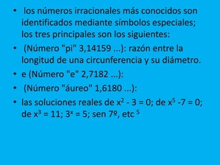 • los números irracionales más conocidos son 
identificados mediante símbolos especiales; 
los tres principales son los siguientes: 
• (Número "pi" 3,14159 ...): razón entre la 
longitud de una circunferencia y su diámetro. 
• e (Número "e" 2,7182 ...): 
• (Número "áureo" 1,6180 ...): 
• las soluciones reales de x2 - 3 = 0; de x5 -7 = 0; 
de x3 = 11; 3x = 5; sen 7º, etc 5 
 