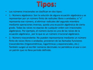 • Los números irracionales se clasifican en dos tipos: 
• 1.- Número algebraico: Son la solución de alguna ecuación algebraica y se 
representan por un número finito de radicales libres o anidados; si "x" 
representa ese número, al eliminar radicales del segundo miembro 
mediante operaciones inversas, queda una ecuación algebraica de cierto 
grado. Todas las raíces no exactas de cualquier orden son irracionales 
algebraicos. Por ejemplo, el número áureo es una de las raíces de la 
ecuación algebraica , por lo que es un número irracional algebraico. 
• 2.- Número trascendente: No pueden representarse mediante un número 
finito de raíces libres o anidadas; provienen de las llamadas funciones 
trascendentes (trigonométricas, logarítmicas y exponenciales, etc.) 
También surgen al escribir números decimales no periódicos al azar o con 
un patrón que no lleva periodo definido. 
 